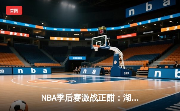 NBA季后赛激战正酣：湖人险胜勇士，詹姆斯与库里上演史诗对决