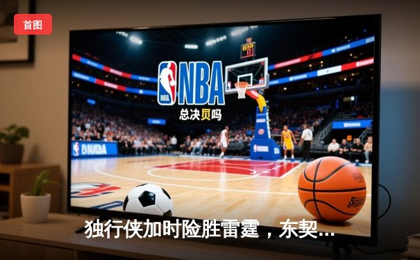 独行侠加时险胜雷霆，东契奇三双率队夺赛点